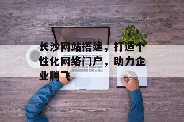 长沙网站搭建,打造个性化网络门户,助力企业腾飞 长沙网站搭建,打造个性化网络门户,助力企业腾飞