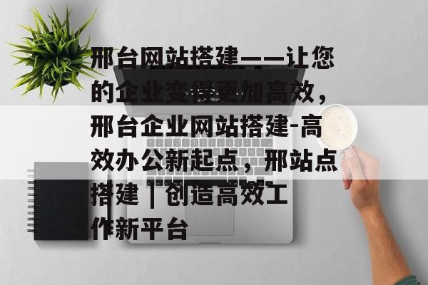 邢台网站搭建——让您的企业变得更加高效,邢台企业网站搭建-高效办公新起点,邢站点搭建 | 创造高效工作新平台 邢台网站搭建——让您的企业变得更加高效,邢台企业网站搭建-高效办公新起点,邢站点搭建 | 创造高效工作新平台