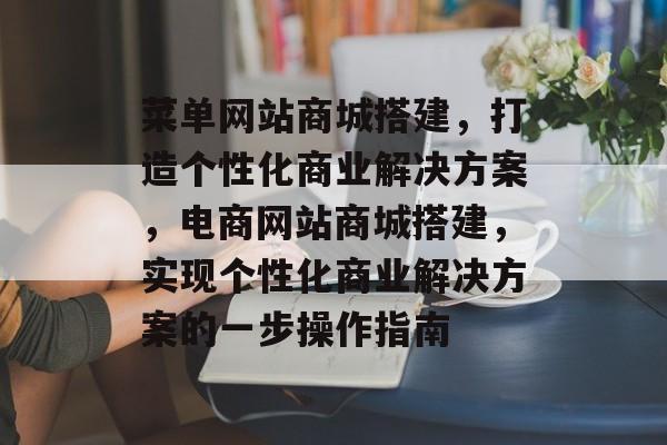 菜单网站商城搭建,打造个性化商业解决方案,电商网站商城搭建,实现个性化商业解决方案的一步操作指南 菜单网站商城搭建,打造个性化商业解决方案,电商网站商城搭建,实现个性化商业解决方案的一步操作指南
