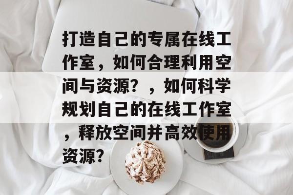 打造自己的专属在线工作室,如何合理利用空间与资源?,如何科学规划自己的在线工作室,释放空间并高效使用资源? 打造自己的专属在线工作室,如何合理利用空间与资源?,如何科学规划自己的在线工作室,释放空间并高效使用资源?