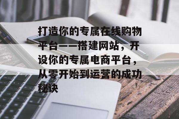 打造你的专属在线购物平台——搭建网站,开设你的专属电商平台,从零开始到运营的成功秘诀 打造你的专属在线购物平台——搭建网站,开设你的专属电商平台,从零开始到运营的成功秘诀