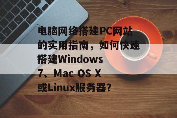 电脑网络搭建PC网站的实用指南,如何快速搭建Windows 7、Mac OS X或Linux服务器? 电脑网络搭建PC网站的实用指南,如何快速搭建Windows 7、Mac OS X或Linux服务器?
