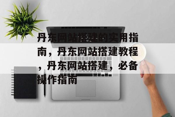 丹东网站搭建的实用指南,丹东网站搭建教程,丹东网站搭建,必备操作指南 丹东网站搭建的实用指南,丹东网站搭建教程,丹东网站搭建,必备操作指南
