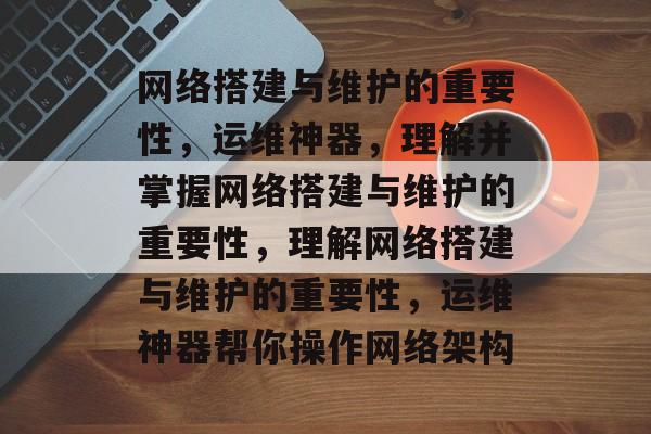 网络搭建与维护的重要性,运维神器,理解并掌握网络搭建与维护的重要性,理解网络搭建与维护的重要性,运维神器帮你操作网络架构 网络搭建与维护的重要性,运维神器,理解并掌握网络搭建与维护的重要性,理解网络搭建与维护的重要性,运维神器帮你操作网络架构