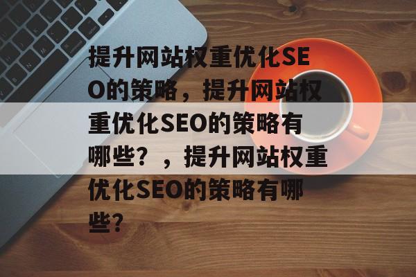 提升网站权重优化SEO的策略,提升网站权重优化SEO的策略有哪些?,提升网站权重优化SEO的策略有哪些? 提升网站权重优化SEO的策略,提升网站权重优化SEO的策略有哪些?,提升网站权重优化SEO的策略有哪些?