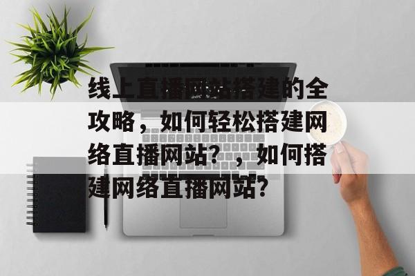 线上直播网站搭建的全攻略,如何轻松搭建网络直播网站?,如何搭建网络直播网站? 线上直播网站搭建的全攻略,如何轻松搭建网络直播网站?,如何搭建网络直播网站?