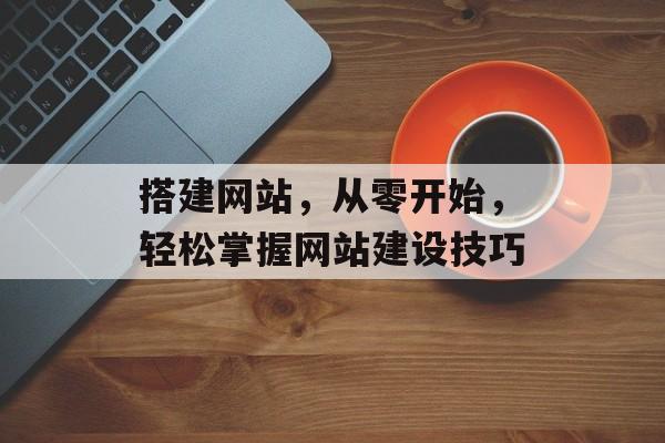 搭建网站,从零开始,轻松掌握网站建设技巧 搭建网站,从零开始,轻松掌握网站建设技巧