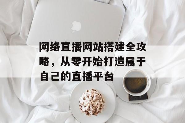网络直播网站搭建全攻略,从零开始打造属于自己的直播平台 网络直播网站搭建全攻略,从零开始打造属于自己的直播平台