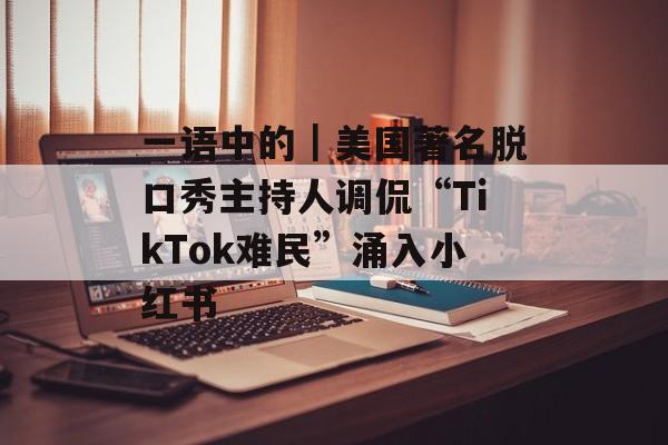 一语中的|美国著名脱口秀主持人调侃“TikTok难民”涌入小红书 一语中的|美国著名脱口秀主持人调侃“TikTok难民”涌入小红书