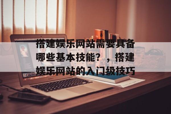 搭建娱乐网站需要具备哪些基本技能?,搭建娱乐网站的入门级技巧 搭建娱乐网站需要具备哪些基本技能?,搭建娱乐网站的入门级技巧