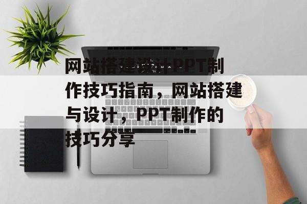 网站搭建设计PPT制作技巧指南,网站搭建与设计,PPT制作的技巧分享 网站搭建设计PPT制作技巧指南,网站搭建与设计,PPT制作的技巧分享