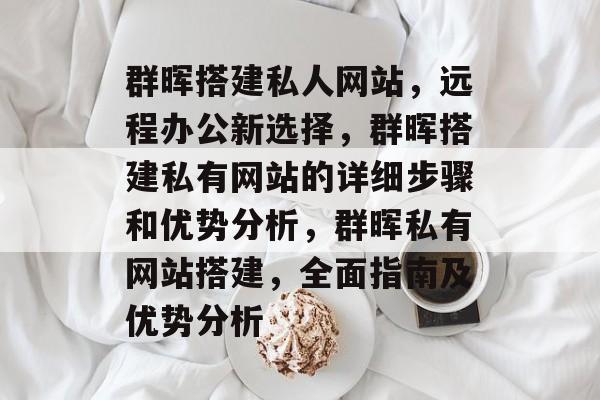 群晖搭建私人网站,远程办公新选择,群晖搭建私有网站的详细步骤和优势分析,群晖私有网站搭建,全面指南及优势分析 群晖搭建私人网站,远程办公新选择,群晖搭建私有网站的详细步骤和优势分析,群晖私有网站搭建,全面指南及优势分析