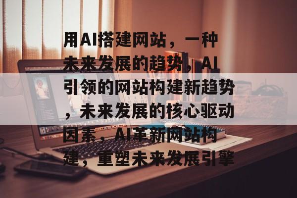 用AI搭建网站,一种未来发展的趋势,AI引领的网站构建新趋势,未来发展的核心驱动因素,AI革新网站构建,重塑未来发展引擎 用AI搭建网站,一种未来发展的趋势,AI引领的网站构建新趋势,未来发展的核心驱动因素,AI革新网站构建,重塑未来发展引擎