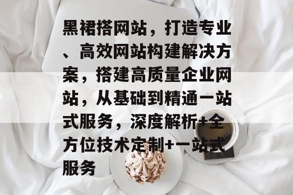 黑裙搭网站,打造专业、高效网站构建解决方案,搭建高质量企业网站,从基础到精通一站式服务,深度解析+全方位技术定制+一站式服务 黑裙搭网站,打造专业、高效网站构建解决方案,搭建高质量企业网站,从基础到精通一站式服务,深度解析+全方位技术定制+一站式服务