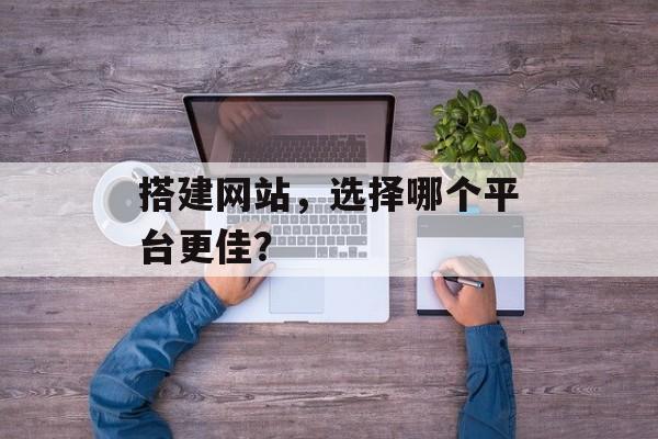 搭建网站，选择哪个平台更佳？