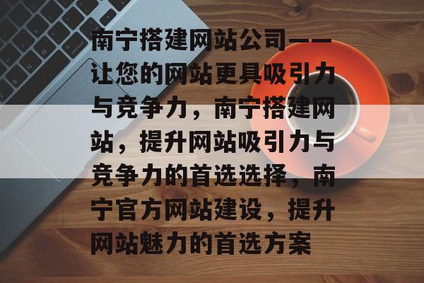 南宁搭建网站公司——让您的网站更具吸引力与竞争力,南宁搭建网站,提升网站吸引力与竞争力的首选选择,南宁官方网站建设,提升网站魅力的首选方案 南宁搭建网站公司——让您的网站更具吸引力与竞争力,南宁搭建网站,提升网站吸引力与竞争力的首选选择,南宁官方网站建设,提升网站魅力的首选方案
