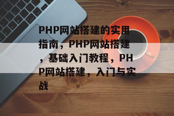 PHP网站搭建的实用指南,PHP网站搭建,基础入门教程,PHP网站搭建,入门与实战 PHP网站搭建的实用指南,PHP网站搭建,基础入门教程,PHP网站搭建,入门与实战