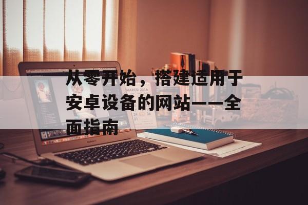 从零开始,搭建适用于安卓设备的网站——全面指南 从零开始,搭建适用于安卓设备的网站——全面指南