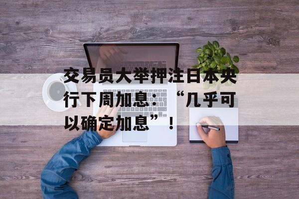 交易员大举押注日本央行下周加息：“几乎可以确定加息”！