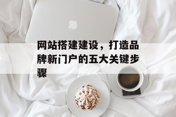 网站搭建建设，打造品牌新门户的五大关键步骤