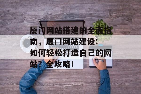 厦门网站搭建的全面指南,厦门网站建设: 如何轻松打造自己的网站?全攻略! 厦门网站搭建的全面指南,厦门网站建设: 如何轻松打造自己的网站?全攻略!