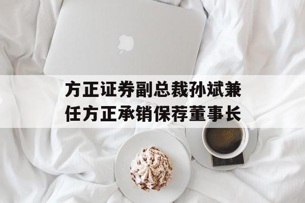 方正证券副总裁孙斌兼任方正承销保荐董事长 方正证券副总裁孙斌兼任方正承销保荐董事长