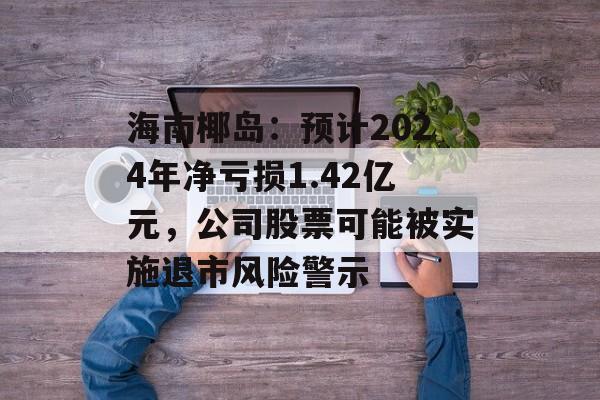 海南椰岛:预计2024年净亏损1.42亿元,公司股票可能被实施退市风险警示 海南椰岛:预计2024年净亏损1.42亿元,公司股票可能被实施退市风险警示
