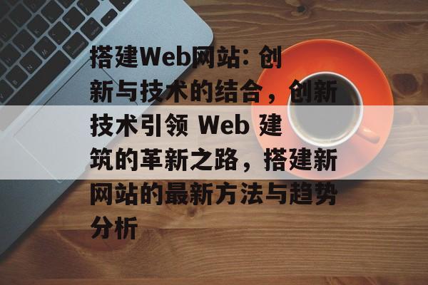 搭建Web网站: 创新与技术的结合,创新技术引领 Web 建筑的革新之路,搭建新网站的最新方法与趋势分析 搭建Web网站: 创新与技术的结合,创新技术引领 Web 建筑的革新之路,搭建新网站的最新方法与趋势分析