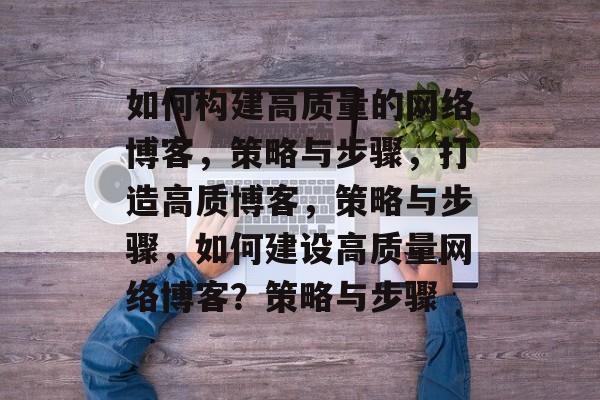 如何构建高质量的网络博客，策略与步骤，打造高质博客，策略与步骤，如何建设高质量网络博客？策略与步骤