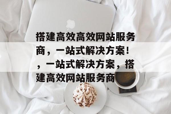 搭建高效高效网站服务商,一站式解决方案!,一站式解决方案,搭建高效网站服务商 搭建高效高效网站服务商,一站式解决方案!,一站式解决方案,搭建高效网站服务商