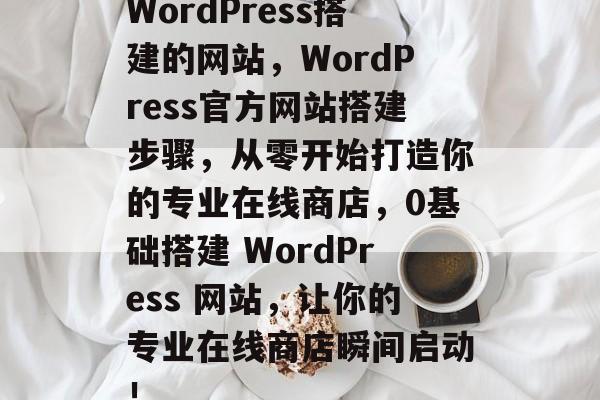 WordPress搭建的网站,WordPress官方网站搭建步骤,从零开始打造你的专业在线商店,0基础搭建 WordPress 网站,让你的专业在线商店瞬间启动! WordPress搭建的网站,WordPress官方网站搭建步骤,从零开始打造你的专业在线商店,0基础搭建 WordPress 网站,让你的专业在线商店瞬间启动!