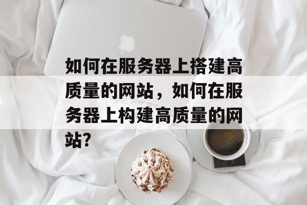 如何在服务器上搭建高质量的网站,如何在服务器上构建高质量的网站? 如何在服务器上搭建高质量的网站,如何在服务器上构建高质量的网站?