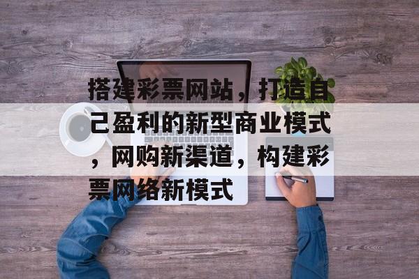 搭建彩票网站,打造自己盈利的新型商业模式,网购新渠道,构建彩票网络新模式 搭建彩票网站,打造自己盈利的新型商业模式,网购新渠道,构建彩票网络新模式