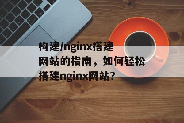 构建/nginx搭建网站的指南,如何轻松搭建nginx网站? 构建/nginx搭建网站的指南,如何轻松搭建nginx网站?