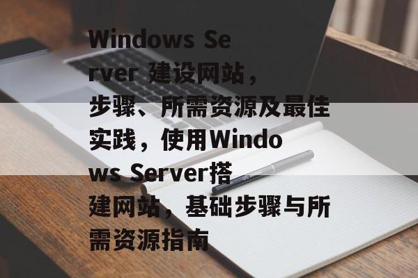 Windows Server 建设网站,步骤、所需资源及最佳实践,使用Windows Server搭建网站,基础步骤与所需资源指南 Windows Server 建设网站,步骤、所需资源及最佳实践,使用Windows Server搭建网站,基础步骤与所需资源指南