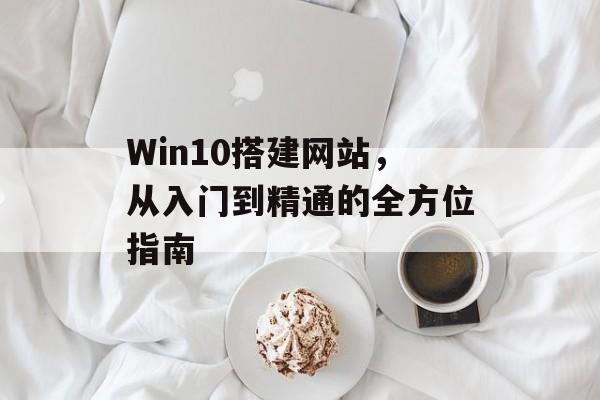 Win10搭建网站,从入门到精通的全方位指南 Win10搭建网站,从入门到精通的全方位指南