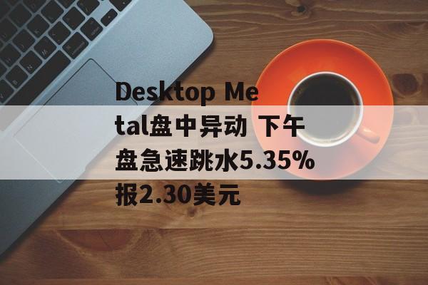 Desktop Metal盘中异动 下午盘急速跳水5.35%报2.30美元 Desktop Metal盘中异动 下午盘急速跳水5.35%报2.30美元