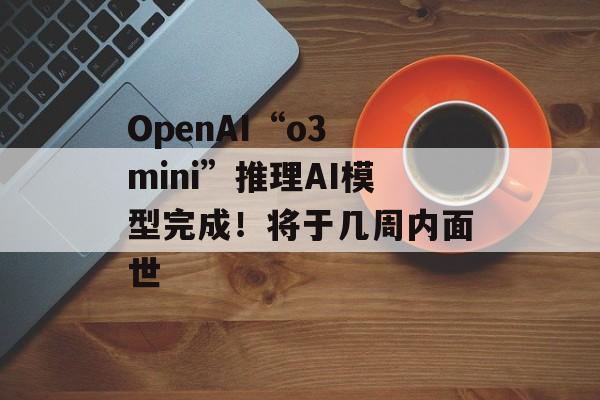 OpenAI“o3 mini”推理AI模型完成!将于几周内面世 OpenAI“o3 mini”推理AI模型完成!将于几周内面世