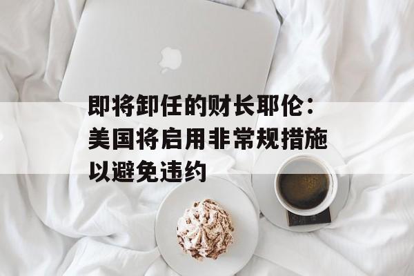即将卸任的财长耶伦:美国将启用非常规措施以避免违约 即将卸任的财长耶伦:美国将启用非常规措施以避免违约