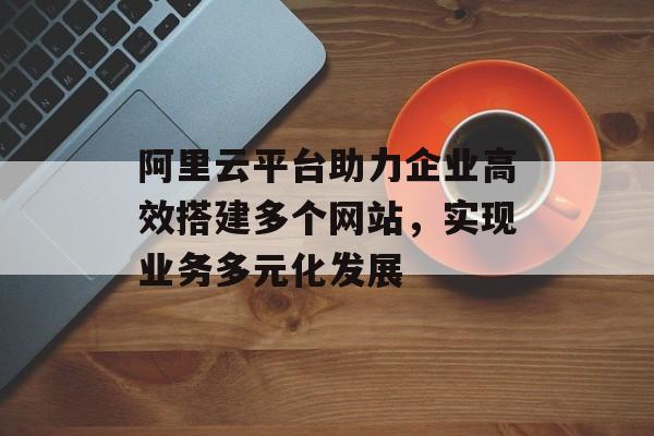 阿里云平台助力企业高效搭建多个网站,实现业务多元化发展 阿里云平台助力企业高效搭建多个网站,实现业务多元化发展
