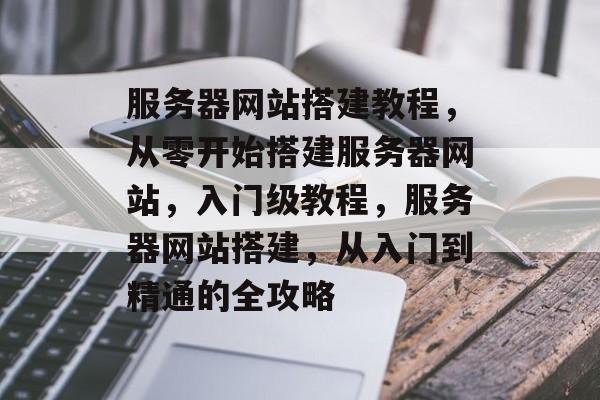 服务器网站搭建教程,从零开始搭建服务器网站,入门级教程,服务器网站搭建,从入门到精通的全攻略 服务器网站搭建教程,从零开始搭建服务器网站,入门级教程,服务器网站搭建,从入门到精通的全攻略