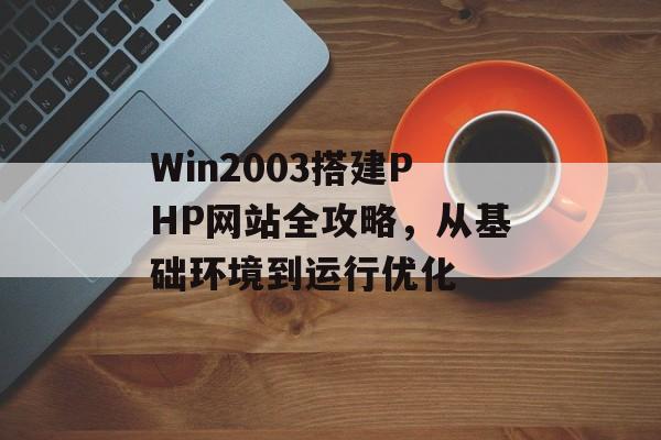 Win2003搭建PHP网站全攻略,从基础环境到运行优化 Win2003搭建PHP网站全攻略,从基础环境到运行优化