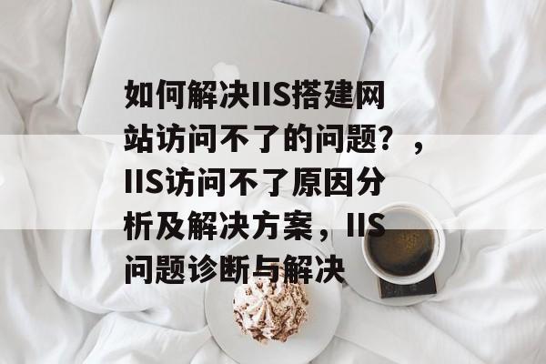 如何解决IIS搭建网站访问不了的问题?,IIS访问不了原因分析及解决方案,IIS问题诊断与解决 如何解决IIS搭建网站访问不了的问题?,IIS访问不了原因分析及解决方案,IIS问题诊断与解决