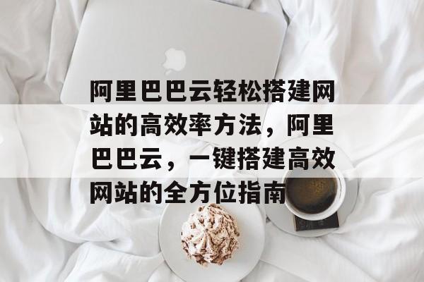 阿里巴巴云轻松搭建网站的高效率方法,阿里巴巴云,一键搭建高效网站的全方位指南 阿里巴巴云轻松搭建网站的高效率方法,阿里巴巴云,一键搭建高效网站的全方位指南