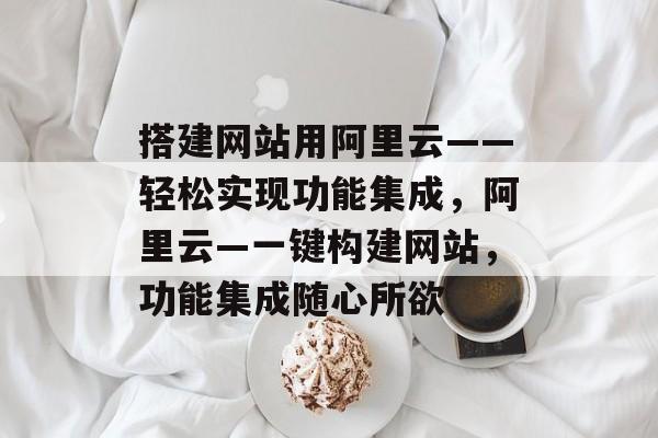 搭建网站用阿里云——轻松实现功能集成,阿里云—一键构建网站,功能集成随心所欲 搭建网站用阿里云——轻松实现功能集成,阿里云—一键构建网站,功能集成随心所欲