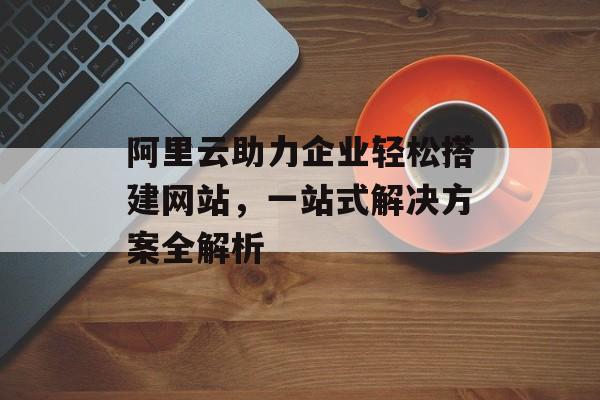 阿里云助力企业轻松搭建网站,一站式解决方案全解析 阿里云助力企业轻松搭建网站,一站式解决方案全解析