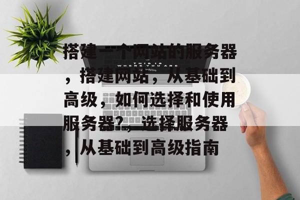 搭建一个网站的服务器,搭建网站,从基础到高级,如何选择和使用服务器?,选择服务器,从基础到高级指南 搭建一个网站的服务器,搭建网站,从基础到高级,如何选择和使用服务器?,选择服务器,从基础到高级指南