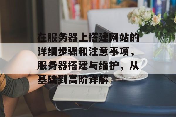 在服务器上搭建网站的详细步骤和注意事项,服务器搭建与维护,从基础到高阶详解 在服务器上搭建网站的详细步骤和注意事项,服务器搭建与维护,从基础到高阶详解