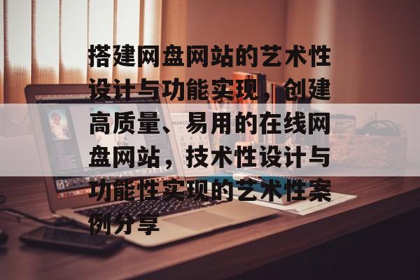 搭建网盘网站的艺术性设计与功能实现,创建高质量、易用的在线网盘网站,技术性设计与功能性实现的艺术性案例分享 搭建网盘网站的艺术性设计与功能实现,创建高质量、易用的在线网盘网站,技术性设计与功能性实现的艺术性案例分享