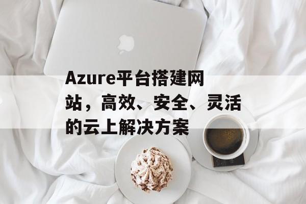 Azure平台搭建网站,高效、安全、灵活的云上解决方案 Azure平台搭建网站,高效、安全、灵活的云上解决方案